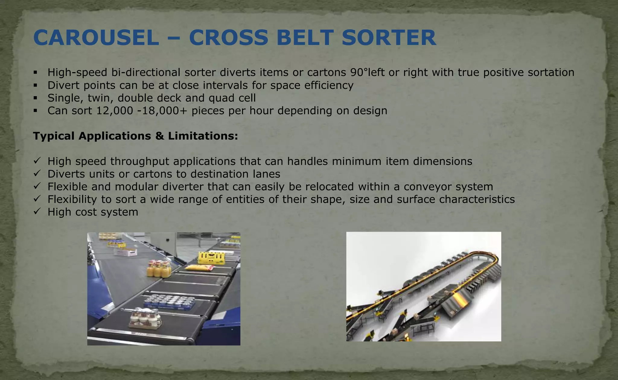 CAROUSEL – CROSS BELT SORTER
 High-speed bi-directional sorter diverts items or cartons 90°left or right with true positive sortation
 Divert points can be at close intervals for space efficiency
 Single, twin, double deck and quad cell
 Can sort 12,000 -18,000+ pieces per hour depending on design
Typical Applications & Limitations:
 High speed throughput applications that can handles minimum item dimensions
 Diverts units or cartons to destination lanes
 Flexible and modular diverter that can easily be relocated within a conveyor system
 Flexibility to sort a wide range of entities of their shape, size and surface characteristics
 High cost system
 