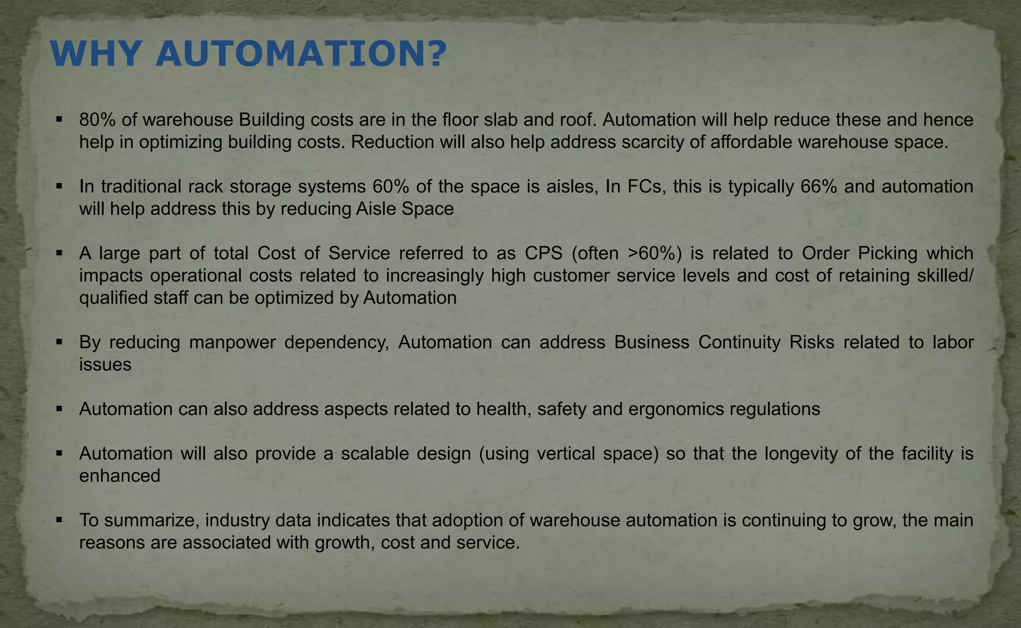 WHY AUTOMATION?
 80% of warehouse Building costs are in the floor slab and roof. Automation will help reduce these and hence
help in optimizing building costs. Reduction will also help address scarcity of affordable warehouse space.
 In traditional rack storage systems 60% of the space is aisles, In FCs, this is typically 66% and automation
will help address this by reducing Aisle Space
 A large part of total Cost of Service referred to as CPS (often >60%) is related to Order Picking which
impacts operational costs related to increasingly high customer service levels and cost of retaining skilled/
qualified staff can be optimized by Automation
 By reducing manpower dependency, Automation can address Business Continuity Risks related to labor
issues
 Automation can also address aspects related to health, safety and ergonomics regulations
 Automation will also provide a scalable design (using vertical space) so that the longevity of the facility is
enhanced
 To summarize, industry data indicates that adoption of warehouse automation is continuing to grow, the main
reasons are associated with growth, cost and service.
 