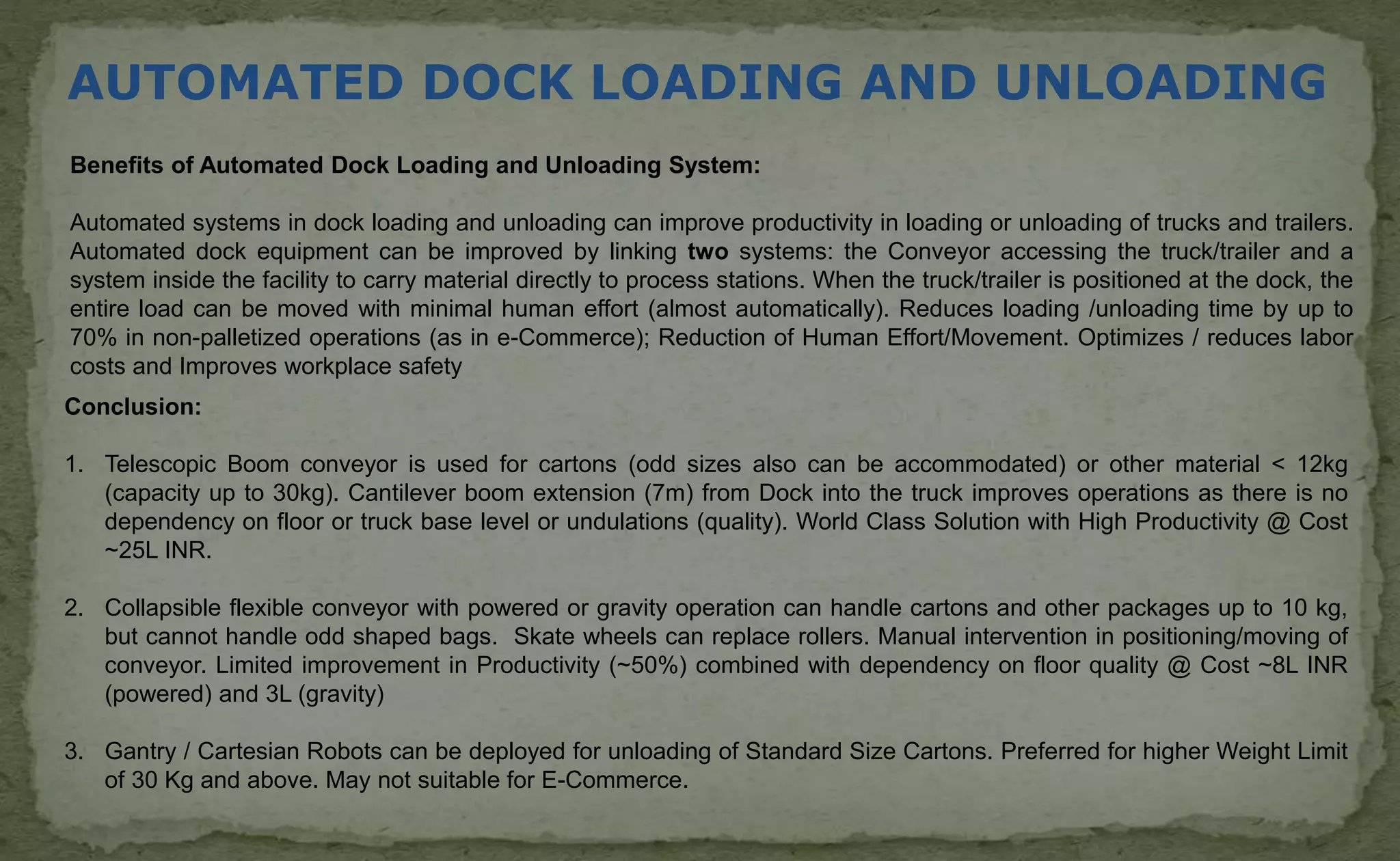 AUTOMATED DOCK LOADING AND UNLOADING
Benefits of Automated Dock Loading and Unloading System:
Automated systems in dock loading and unloading can improve productivity in loading or unloading of trucks and trailers.
Automated dock equipment can be improved by linking two systems: the Conveyor accessing the truck/trailer and a
system inside the facility to carry material directly to process stations. When the truck/trailer is positioned at the dock, the
entire load can be moved with minimal human effort (almost automatically). Reduces loading /unloading time by up to
70% in non-palletized operations (as in e-Commerce); Reduction of Human Effort/Movement. Optimizes / reduces labor
costs and Improves workplace safety
Conclusion:
1. Telescopic Boom conveyor is used for cartons (odd sizes also can be accommodated) or other material < 12kg
(capacity up to 30kg). Cantilever boom extension (7m) from Dock into the truck improves operations as there is no
dependency on floor or truck base level or undulations (quality). World Class Solution with High Productivity @ Cost
~25L INR.
2. Collapsible flexible conveyor with powered or gravity operation can handle cartons and other packages up to 10 kg,
but cannot handle odd shaped bags. Skate wheels can replace rollers. Manual intervention in positioning/moving of
conveyor. Limited improvement in Productivity (~50%) combined with dependency on floor quality @ Cost ~8L INR
(powered) and 3L (gravity)
3. Gantry / Cartesian Robots can be deployed for unloading of Standard Size Cartons. Preferred for higher Weight Limit
of 30 Kg and above. May not suitable for E-Commerce.
 