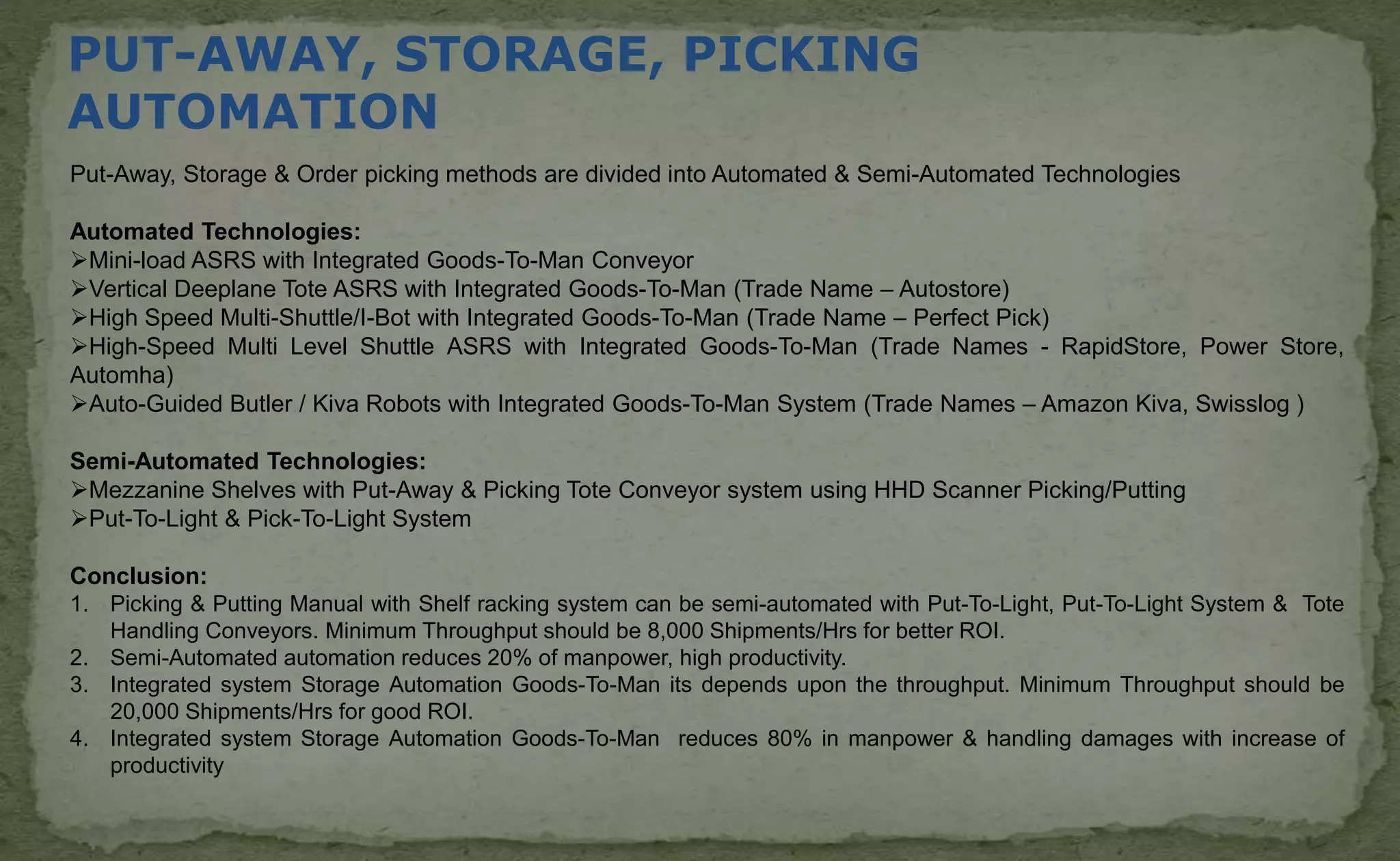 PUT-AWAY, STORAGE, PICKING
AUTOMATION
Put-Away, Storage & Order picking methods are divided into Automated & Semi-Automated Technologies
Automated Technologies:
Mini-load ASRS with Integrated Goods-To-Man Conveyor
Vertical Deeplane Tote ASRS with Integrated Goods-To-Man (Trade Name – Autostore)
High Speed Multi-Shuttle/I-Bot with Integrated Goods-To-Man (Trade Name – Perfect Pick)
High-Speed Multi Level Shuttle ASRS with Integrated Goods-To-Man (Trade Names - RapidStore, Power Store,
Automha)
Auto-Guided Butler / Kiva Robots with Integrated Goods-To-Man System (Trade Names – Amazon Kiva, Swisslog )
Semi-Automated Technologies:
Mezzanine Shelves with Put-Away & Picking Tote Conveyor system using HHD Scanner Picking/Putting
Put-To-Light & Pick-To-Light System
Conclusion:
1. Picking & Putting Manual with Shelf racking system can be semi-automated with Put-To-Light, Put-To-Light System & Tote
Handling Conveyors. Minimum Throughput should be 8,000 Shipments/Hrs for better ROI.
2. Semi-Automated automation reduces 20% of manpower, high productivity.
3. Integrated system Storage Automation Goods-To-Man its depends upon the throughput. Minimum Throughput should be
20,000 Shipments/Hrs for good ROI.
4. Integrated system Storage Automation Goods-To-Man reduces 80% in manpower & handling damages with increase of
productivity
 