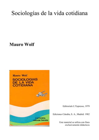 Sociologías de la vida cotidiana




Mauro Wolf




                           Editroriale L’Espresso, 1979


                 Ediciones Cátedra, S. A., Madrid. 1982


                       Este material se utiliza con fines
                             exclusivamente didácticos
 