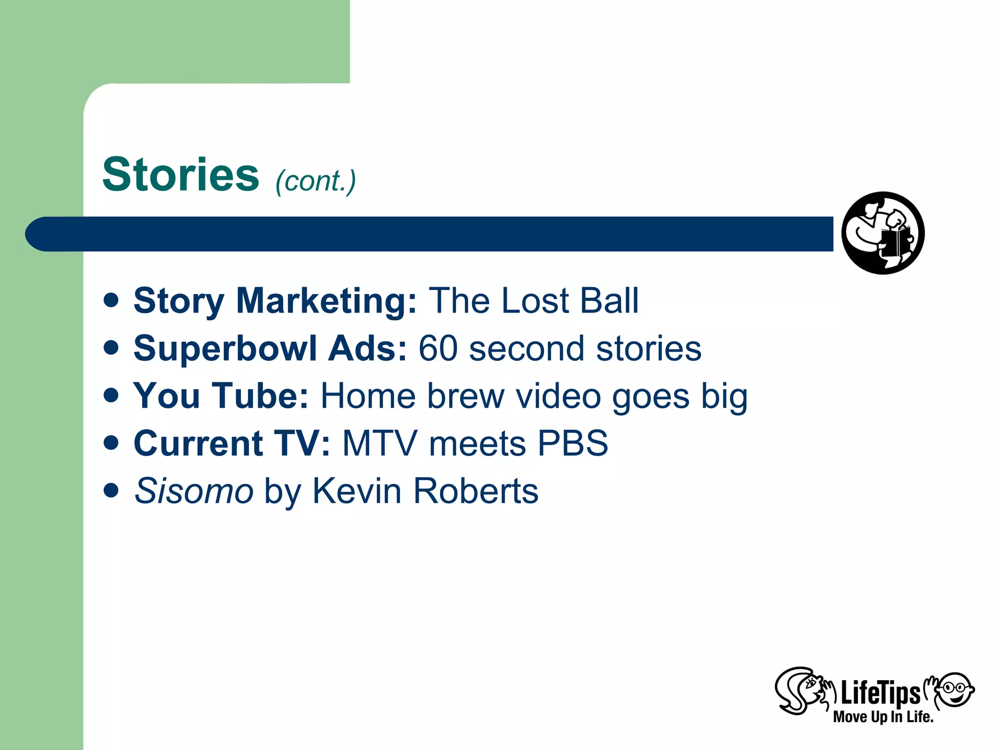 Stories  (cont.) Story Marketing:  The Lost Ball Superbowl Ads:  60 second stories You Tube:  Home brew video goes big Current TV:  MTV meets PBS Sisomo  by Kevin Roberts 