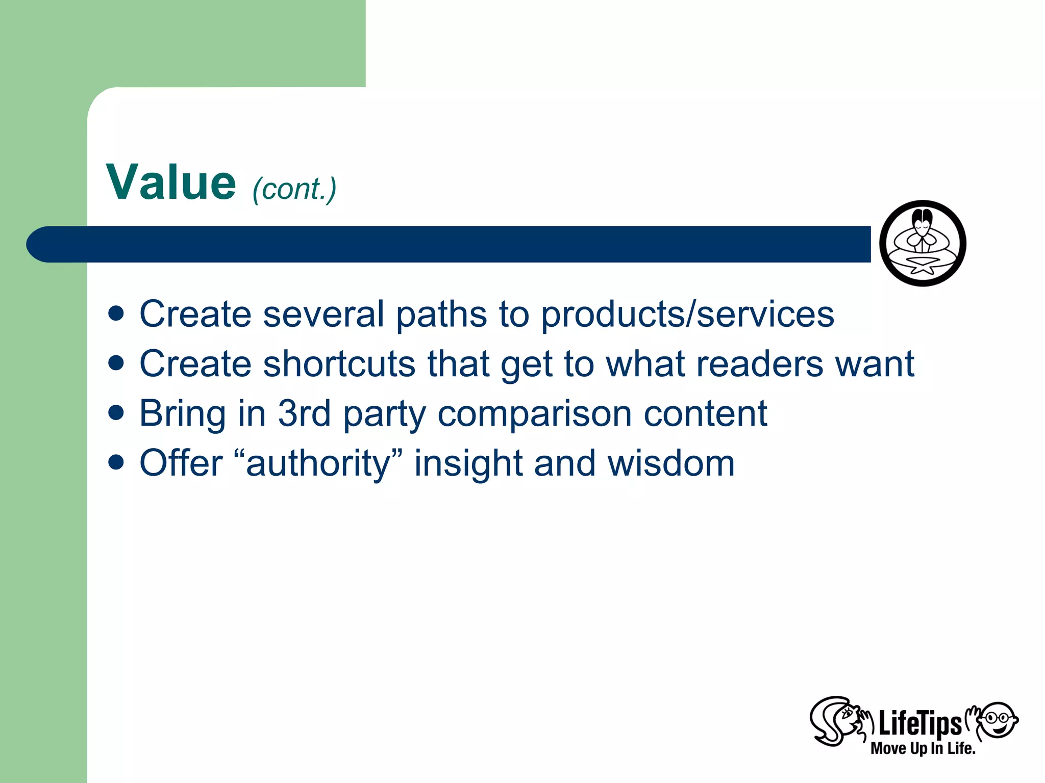 Value  (cont.) Create several paths to products/services Create shortcuts that get to what readers want Bring in 3rd party comparison content Offer “authority” insight and wisdom 
