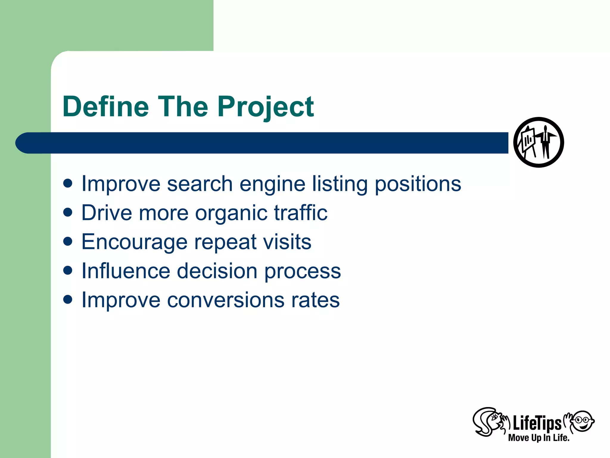 Define The Project Improve search engine listing positions Drive more organic traffic Encourage repeat visits Influence decision process Improve conversions rates  