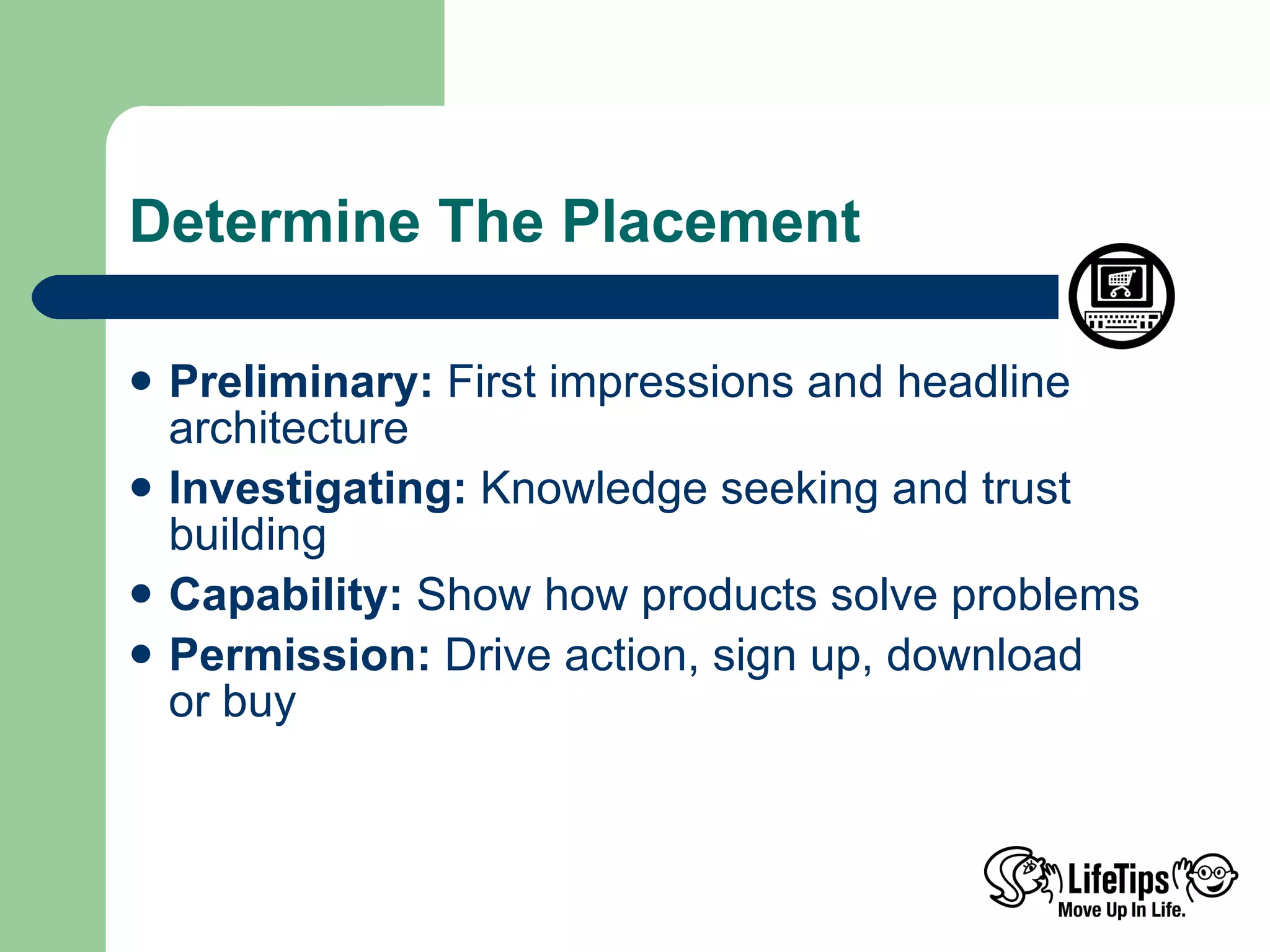 Determine The Placement Preliminary:  First impressions and headline architecture Investigating:  Knowledge seeking and trust building Capability:  Show how products solve problems Permission:  Drive action, sign up, download  or buy 
