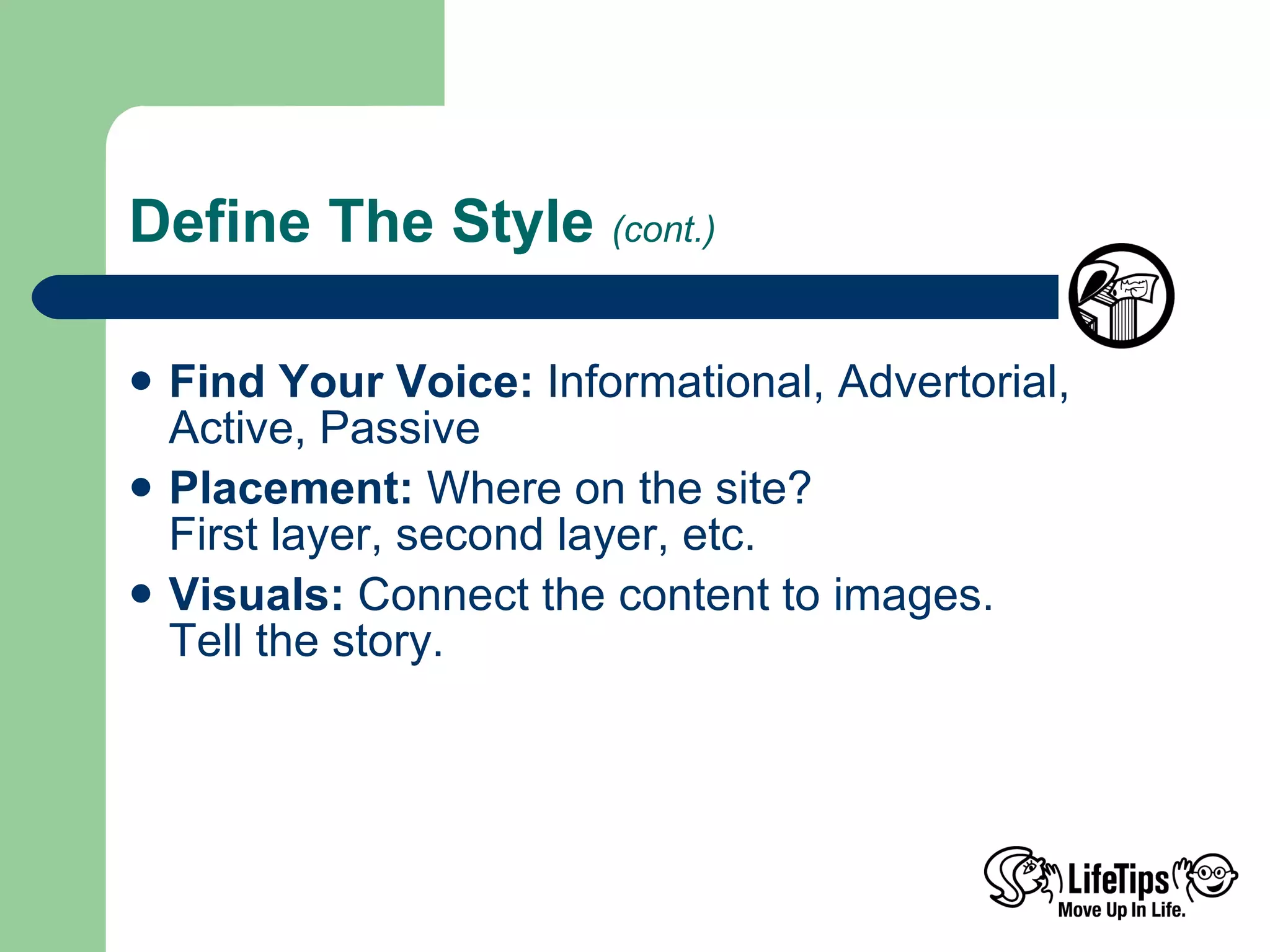 Define The Style  (cont.) Find Your Voice:  Informational, Advertorial, Active, Passive Placement:  Where on the site?  First layer, second layer, etc. Visuals:  Connect the content to images. Tell the story. 