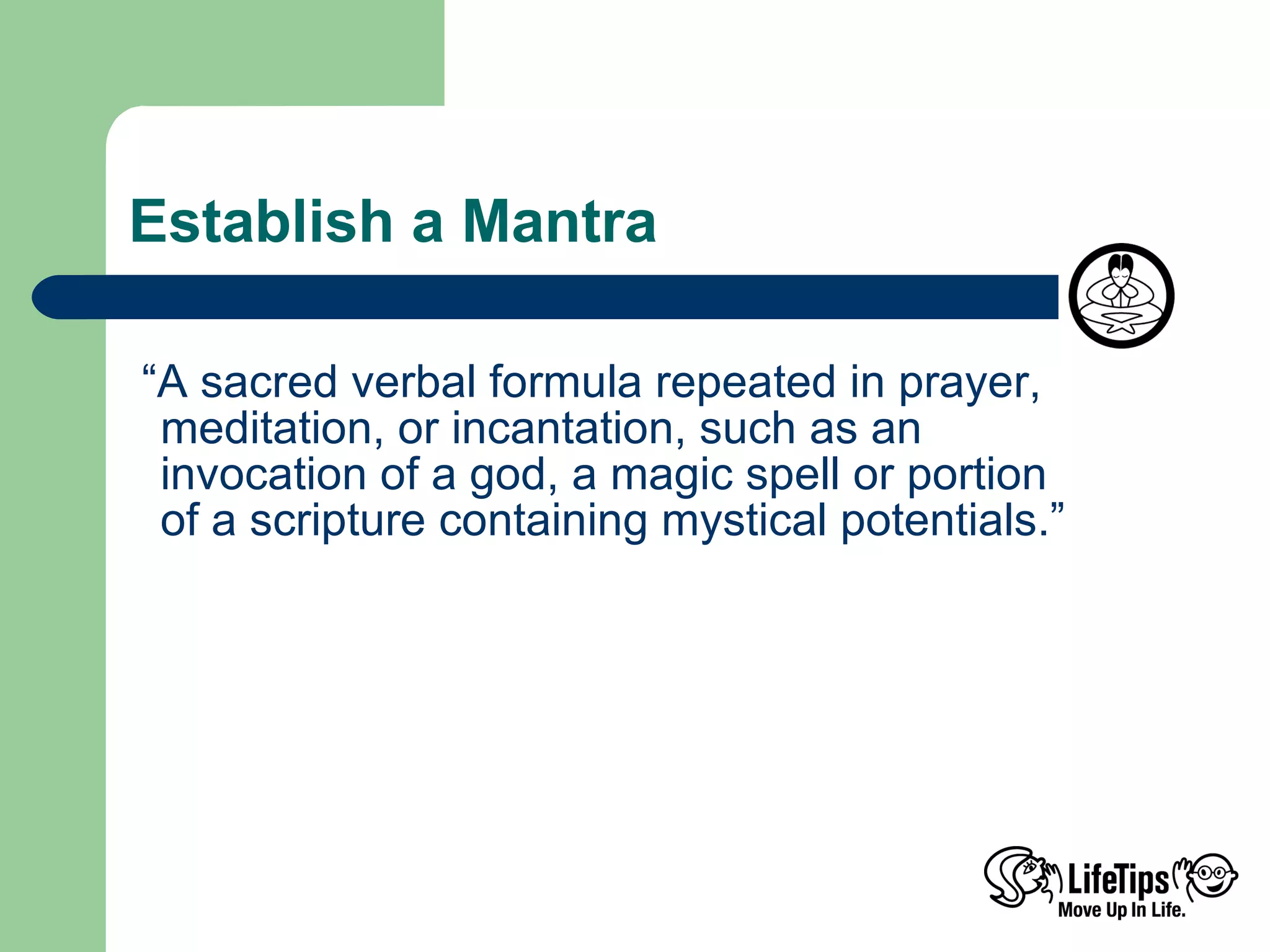 Establish a Mantra  “ A sacred verbal formula repeated in prayer, meditation, or incantation, such as an  invocation of a god, a magic spell or portion  of a scripture containing mystical potentials.”  