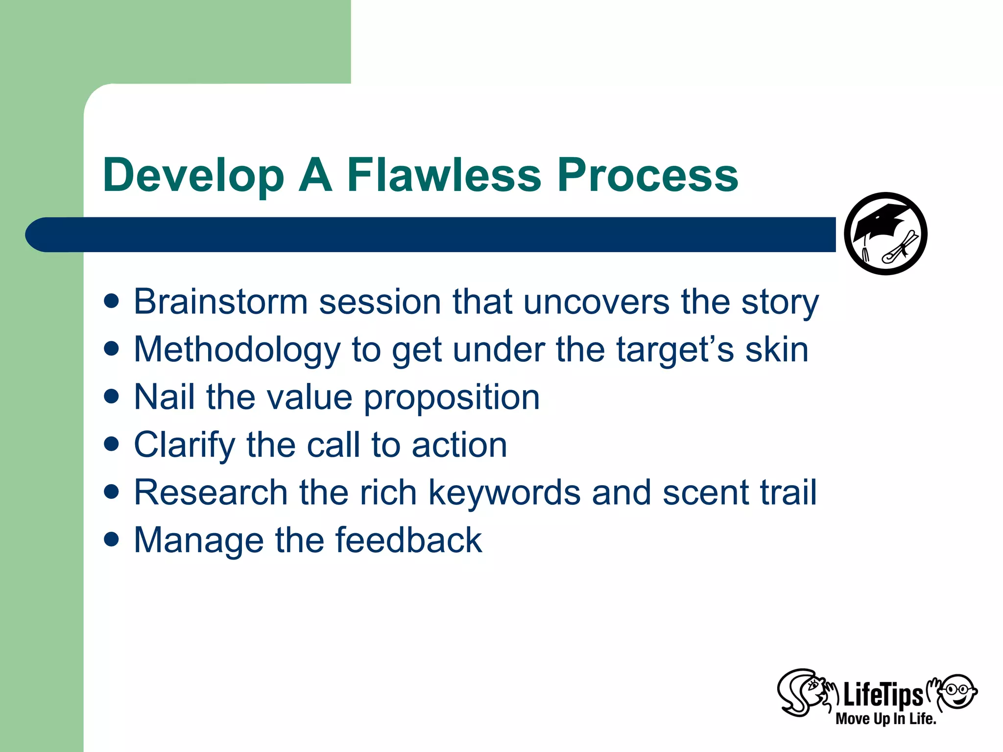 Develop A Flawless Process Brainstorm session that uncovers the story Methodology to get under the target’s skin Nail the value proposition  Clarify the call to action Research the rich keywords and scent trail Manage the feedback 