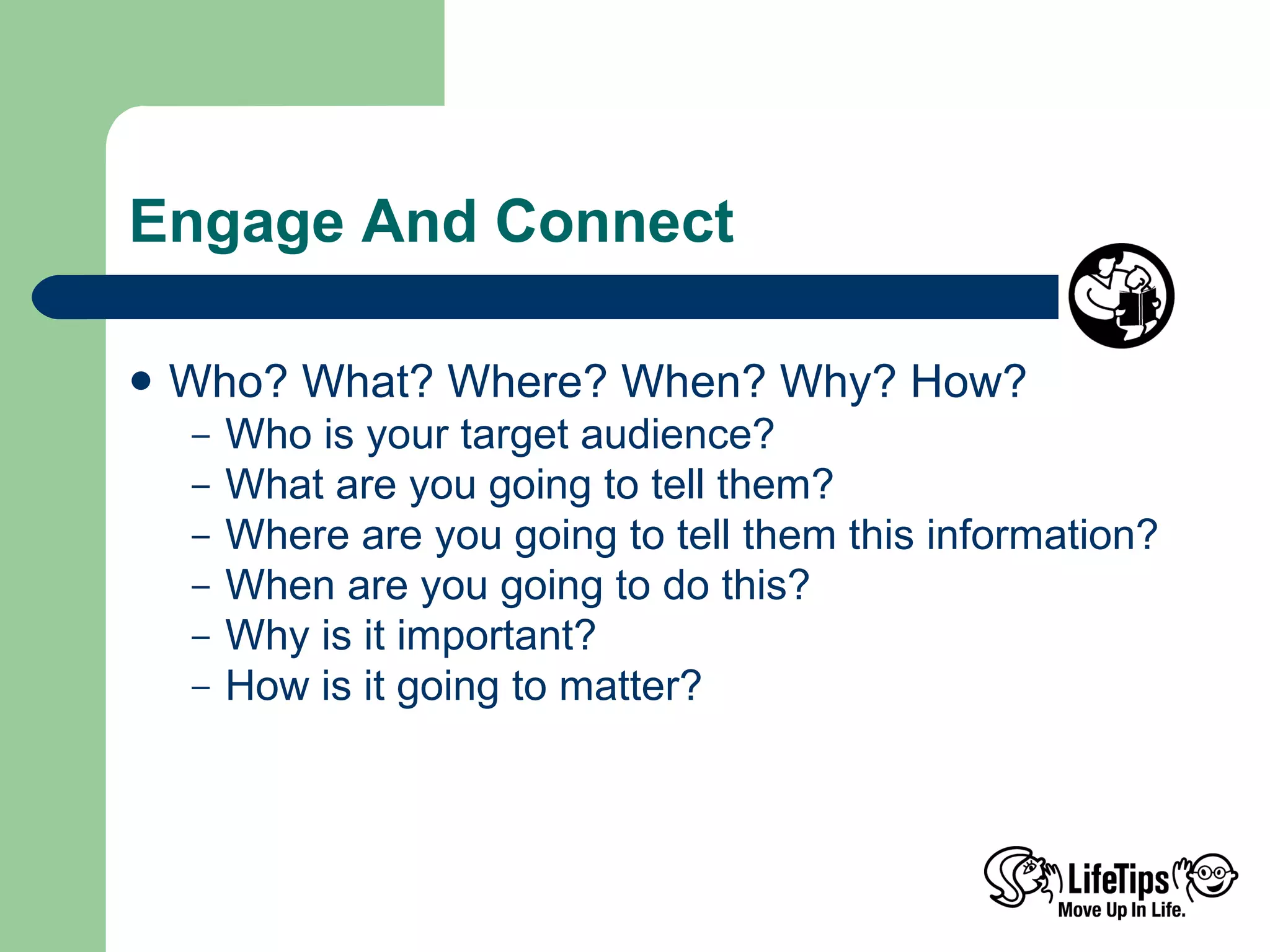 Engage And Connect Who? What? Where? When? Why? How? Who is your target audience?  What are you going to tell them? Where are you going to tell them this information? When are you going to do this? Why is it important? How is it going to matter? 