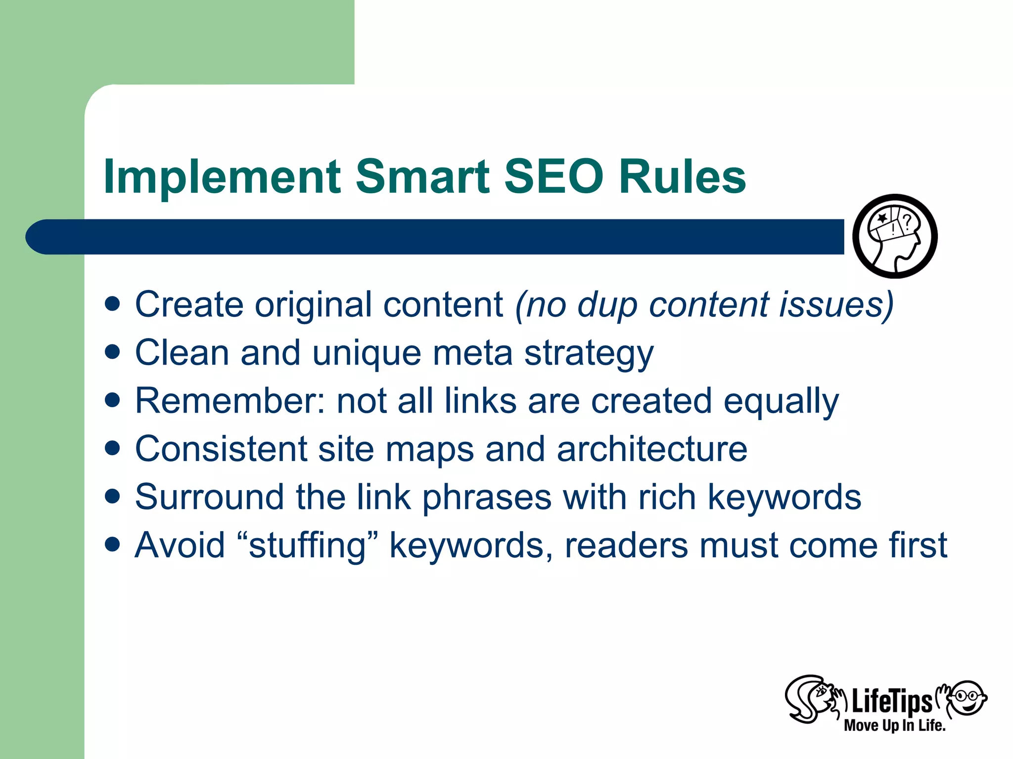 Implement Smart SEO Rules Create original content  (no dup content issues) Clean and unique meta strategy Remember: not all links are created equally Consistent site maps and architecture Surround the link phrases with rich keywords Avoid “stuffing” keywords, readers must come first  