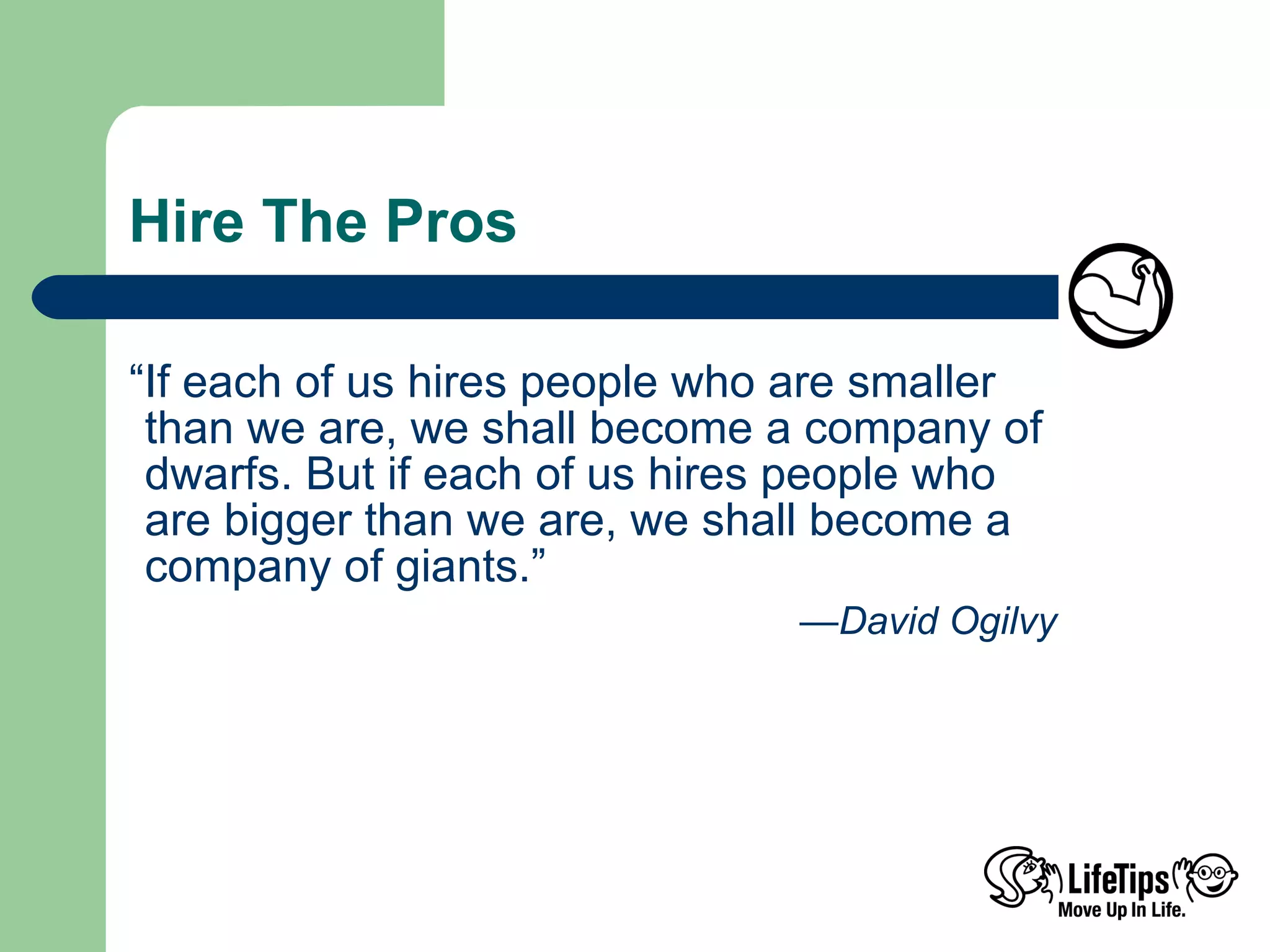 Hire The Pros “If each of us hires people who are smaller than we are, we shall become a company of dwarfs. But if each of us hires people who are bigger than we are, we shall become a company of giants.” — David Ogilvy 
