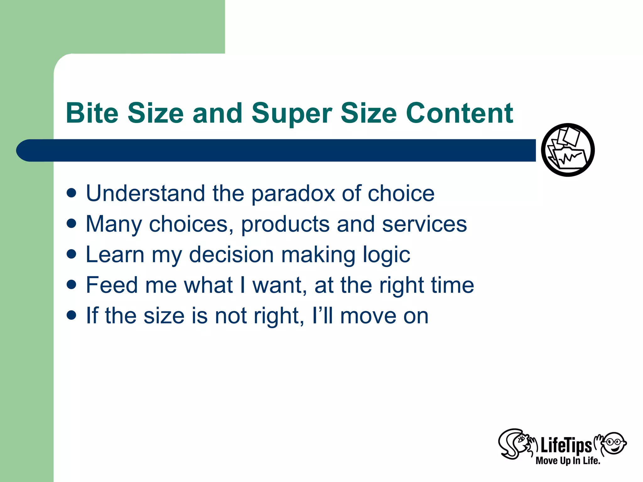Bite Size and Super Size Content Understand the paradox of choice Many choices, products and services Learn my decision making logic Feed me what I want, at the right time If the size is not right, I’ll move on 