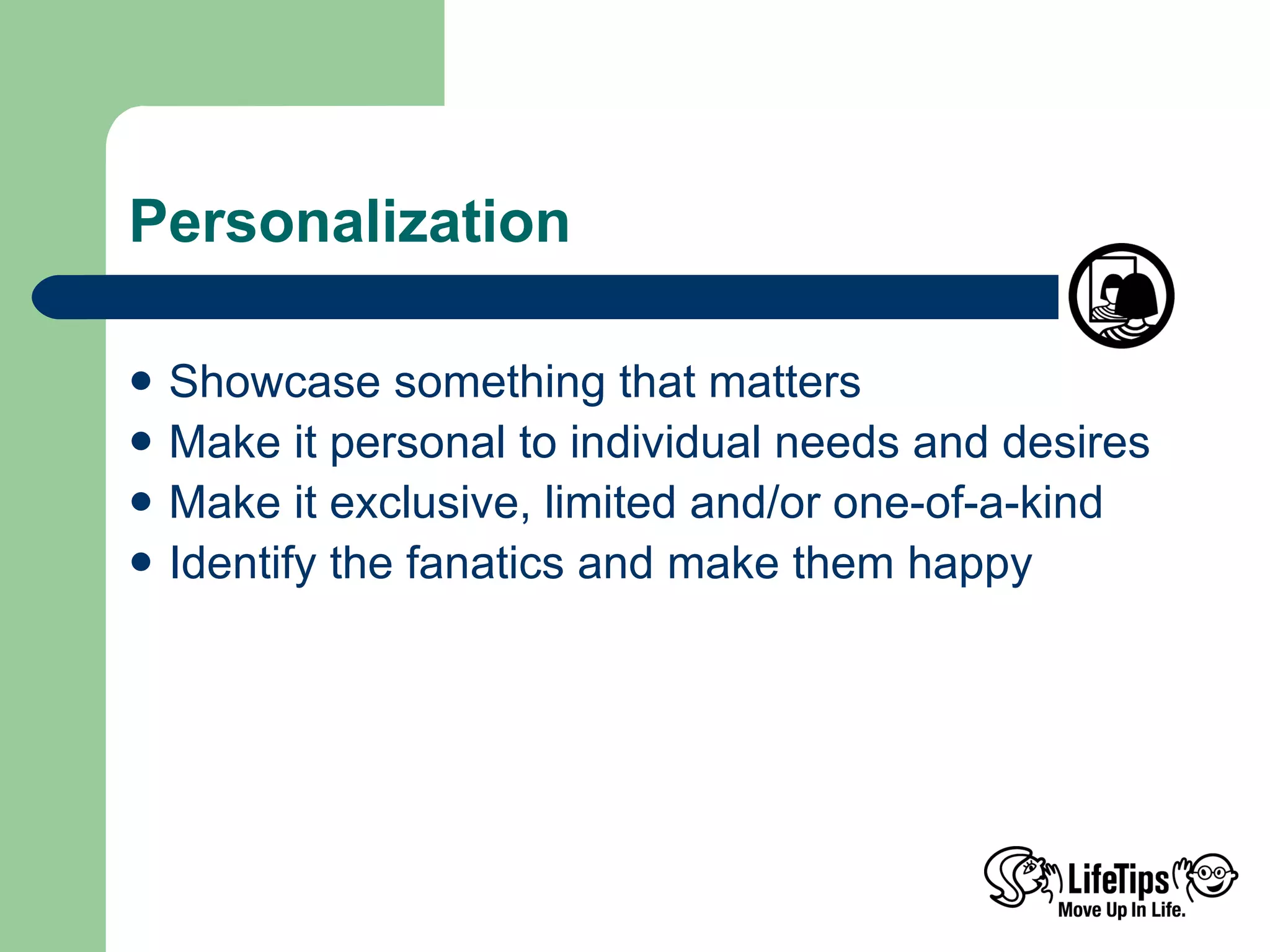 Personalization Showcase something that matters Make it personal to individual needs and desires Make it exclusive, limited and/or one-of-a-kind Identify the fanatics and make them happy 