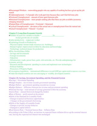 •Discouraged Workers – nonworking people who are capable of working but have given up the job
search
•Underemployment - # of people who work part time because they can't find full-time jobs
•Frictional Unemployment – amount of time spent between jobs
•Structural Unemployment – more people seeking jobs than there are jobs available (economy
changing structure)
•Natural Rate of Unemployment = Frictional + Structural
•Cyclical Unemployment – deviation of the actual rate or unemployment from the natural rate
•Actual Unemployment = Natural + Cyclical

Chapter 9: Long-Run Economic Growth
•Number of years for variable to double =                   70
          Actual growth rate of variable
•Labor productivity – output per worker
•Explaining Growth in Productivity
- Physical Capital: human-made resources (ex: buildings)
- Human Capital: improvement in labor by education and knowledge
- Technology: technical means for production
•Why Growth Rates Differ
- Savings and Investments
- Foreign investments
- Education
- Infrastructure: roads, power lines, ports, info networks, etc. Provide underpinnings for
economic activity
- Research and Development: spending to create and implement new technologies
- Political Stability
- Protection of Property Rights
•Convergence hypothesis – international differences in real GDP per capita tend to narrow over time
•Under-developed countries are not converging w/ wealthy, developed countries

Chapter 10: Savings, Investment Spending, and the Financial System
•Savings = Investment Spending
•Budget Surplus – tax revenue exceeds government spending
•Budget Deficit – government spending exceeds tax revenue
•Budget Balance – difference between tax revenue and government spending
•National Savings – total amount of savings generated within the economy
Interest Rate – amount borrowed charged by lenders
•Rate of Return – profit earned on the project
•Shifts of the Demand for Loanable Funds
- Changes in perceived business opportunities
- Changes in the government's borrowing
•Shifts of the Supply of Loanable Funds
- Changes in private savings behavior
- Changed in capital inflows
•Real Interest Rate = Nominal Interest Rate – Inflation Rate
•According to the Fisher Effect, an increase in expected future inflation drives up the nominal interest
rate, leaving the expected real interest rate unchanged
 