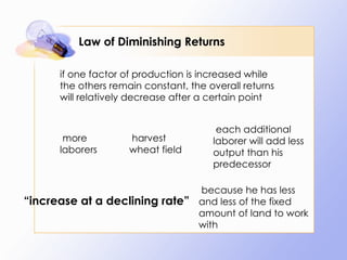 Law of Diminishing Returns if one factor of production is increased while the others remain constant, the overall returns will relatively decrease after a certain point   more laborers   harvest wheat field   each additional laborer will add less output than his predecessor   because he has less and less of the fixed amount of land to work with “ increase at a declining rate”  