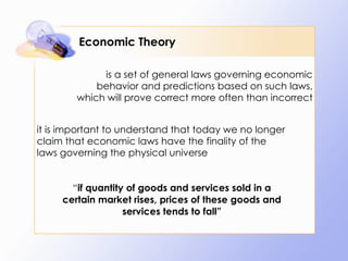 Economic Theory is a set of general laws governing economic behavior and predictions based on such laws, which will prove correct more often than incorrect it is important to understand that today we no longer claim that economic laws have the finality of the laws governing the physical universe “ if quantity of goods and services sold in a certain market rises, prices of these goods and services tends to fall” 