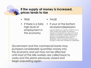 If the supply of money is increased, prices tends to rise TRUE If there is a fairly high level of employment in the economy FALSE If your at the bottom recession/depression typically defined as a decline in GDP for two or more consecutive quarters. A recession is typically accompanied by a drop in the stock market, an increase in unemployment, and a decline in the housing market. A recession is generally considered less severe than a depression, and if a recession continues long enough it is often then classified as a depression. Government and the commercial banks may pumped considerable quantities money into the economy and yet may not be affected until most of the idle workers are called back to works and the plants previously closed and begin populating again.  