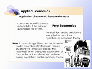Applied Economics consumers would buy more automobiles if the price of automobile fell by 10% the basis for specific predictions in applied economics – hypothesis of economic theory Note : if a certain hypothesis can be shown to hold in a number of instances in real-life situations we tentatively accept the hypothesis as an adequate explanation of facts in the real world and we continue basing predictions on this particular theory. application of economic theory and analysis Pure Economics 