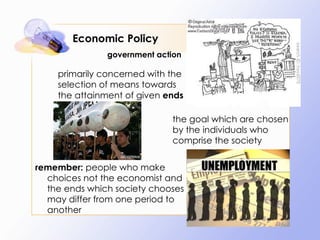 Economic Policy primarily concerned with the selection of means towards the attainment of given  ends the goal which are chosen by the individuals who comprise the society remember:  people who make choices not the economist and the ends which society chooses may differ from one period to another government action 