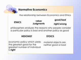 Normative Economics the relationship between Economics and Ethics ETHICS value Judgments good/bad right/wrong philosophers analyzes the reasons why people consider a particular policy is bad and another policy as good  HEDONIST STOICS economic policy which yields the greatest good for the greatest number of individual is  right  material objects are neither good or bad 