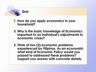 Quiz How do you apply economics in your household? Why is the basic knowledge of Economics important to an individual’s adjustments to economic crises? Think of two (2) economic problems experienced by Filipinos. As an economist, what kind of Economic Policy would you passed to addressed these problems? Support you answer with concrete details. 
