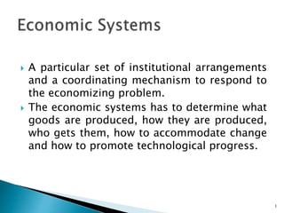  A particular set of institutional arrangements
and a coordinating mechanism to respond to
the economizing problem.
 The economic systems has to determine what
goods are produced, how they are produced,
who gets them, how to accommodate change
and how to promote technological progress.
1
 