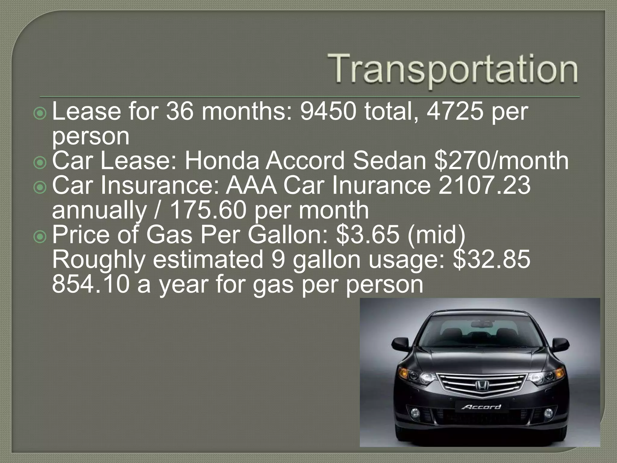 TransportationLease for 36 months: 9450 total, 4725 per personCar Lease: Honda Accord Sedan $270/monthCar Insurance: AAA Car Inurance 2107.23 annually / 175.60 per monthPrice of Gas Per Gallon: $3.65 (mid)Roughly estimated 9 gallon usage: $32.85854.10 a year for gas per person