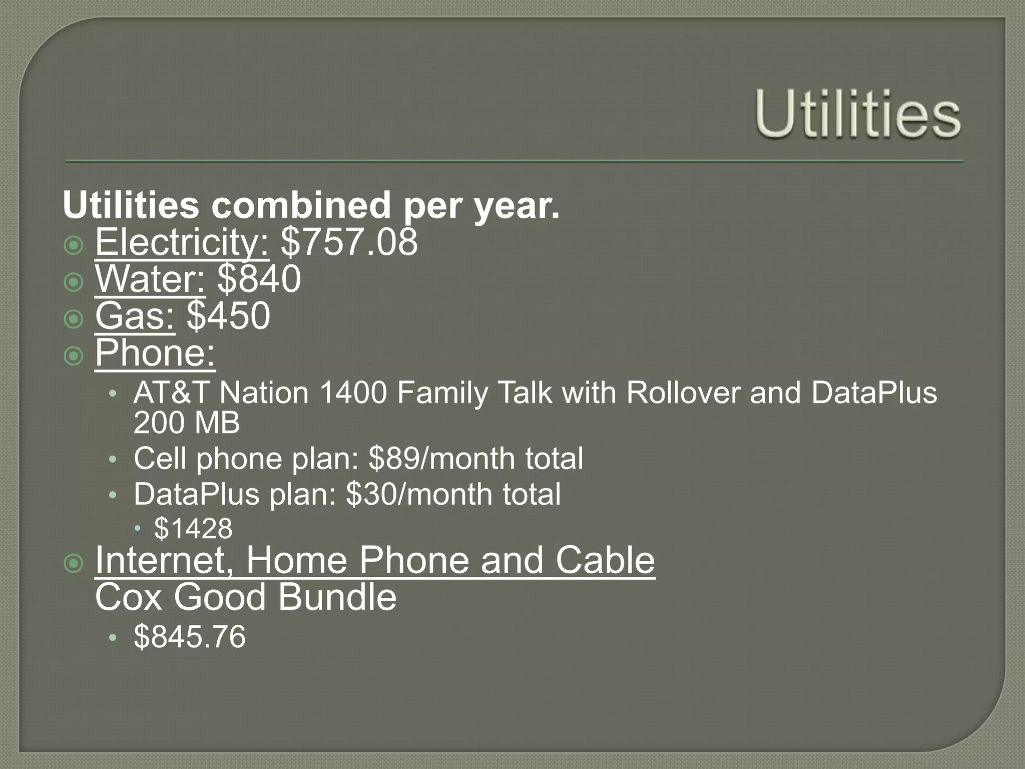 UtilitiesUtilities combined per year.Electricity: $757.08Water: $840Gas: $450Phone:AT&T Nation 1400 Family Talk with Rollover and DataPlus 200 MBCell phone plan: $89/month totalDataPlus plan: $30/month total$1428Internet, Home Phone and CableCox Good Bundle$845.76