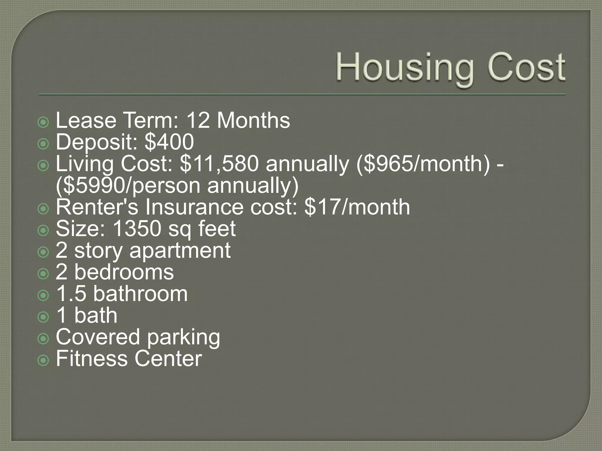 Housing CostLease Term: 12 MonthsDeposit: $400Living Cost: $11,580 annually ($965/month) - ($5990/person annually)Renter's Insurance cost: $17/monthSize: 1350 sq feet2 story apartment2 bedrooms1.5 bathroom1 bathCovered parkingFitness Center