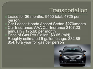 TransportationLease for 36 months: 9450 total, 4725 per personCar Lease: Honda Accord Sedan $270/monthCar Insurance: AAA Car Inurance 2107.23 annually / 175.60 per monthPrice of Gas Per Gallon: $3.65 (mid)Roughly estimated 9 gallon usage: $32.85854.10 a year for gas per person