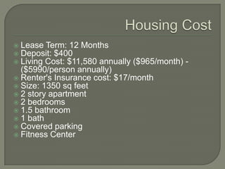 Housing CostLease Term: 12 MonthsDeposit: $400Living Cost: $11,580 annually ($965/month) - ($5990/person annually)Renter's Insurance cost: $17/monthSize: 1350 sq feet2 story apartment2 bedrooms1.5 bathroom1 bathCovered parkingFitness Center