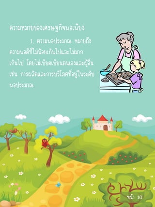 ความหมายของเศรษฐกิจพอเพียง
         1. ความพอประมาณ หมายถึง
ความพอดีที่ไม่น้อยเกินไปและไม่มาก
เกินไป โดยไม่เบียดเบียนตนเองและผู้อื่น
เช่น การผลิตและการบริโภคที่อยู่ในระดับ
พอประมาณ




                                         หน้า 10
 