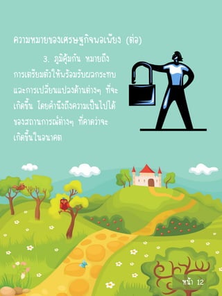 ความหมายของเศรษฐกิจพอเพียง (ต่อ)
           3. ภูมิคุ้มกัน หมายถึง
การเตรียมตัวให้พร้อมรับผลกระทบ
และการเปลี่ยนแปลงด้านต่างๆ ที่จะ
เกิดขึ้น โดยคานึงถึงความเป็นไปได้
ของสถานการณ์ต่างๆ ที่คาดว่าจะ
เกิดขึ้นในอนาคต




                                    หน้า 12
 