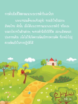 การดาเนินชีวิตตามแนวพระราชดาริพอเพียง
         พระบาทสมเด็จพระเจ้าอยู่หัว ทรงเข้าใจถึงสภาพ
สังคมไทย ดังนั้น เมื่อได้พระราชทานแนวพระราชดาริ หรือพระ
บรมราโชวาทในด้านต่างๆ จะทรงคานึงถึงวิถีชีวิต สภาพสังคมของ
ประชาชนด้วย เพื่อไม่ให้เกิดความขัดแย้งทางความคิด ที่อาจนาไปสู่
ความขัดแย้งในทางปฏิบัตได้
                        ิ




                                                      หน้า 16
 