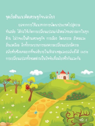 จุดเริ่มต้นแนวคิดเศรษฐกิจพอเพียง
           ผลจากการใช้แนวทางการพัฒนาประเทศไปสู่ความ
ทันสมัย ได้ก่อให้เกิดการเปลี่ยนแปลงแก่สังคมไทยอย่างมากในทุก
ด้าน ไม่ว่าจะเป็นด้านเศรษฐกิจ การเมือง วัฒนธรรม สังคมและ
สิ่งแวดล้อม อีกทั้งกระบวนการของความเปลี่ยนแปลงมีความ
สลับซับซ้อนจนยากที่จะอธิบายในเชิงสาเหตุและผลลัพธ์ได้ เพราะ
การเปลี่ยนแปลงทั้งหมดต่างเป็นปัจจัยเชื่อมโยงซึ่งกันและกัน




                                                    หน้า 2
 