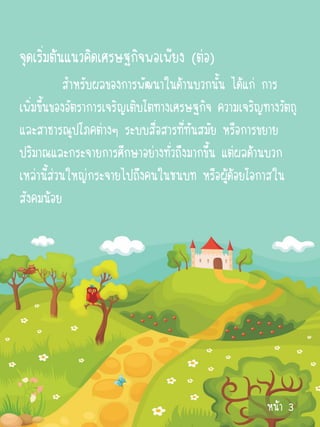 จุดเริ่มต้นแนวคิดเศรษฐกิจพอเพียง (ต่อ)
            สาหรับผลของการพัฒนาในด้านบวกนั้น ได้แก่ การ
เพิ่มขึ้นของอัตราการเจริญเติบโตทางเศรษฐกิจ ความเจริญทางวัตถุ
และสาธารณูปโภคต่างๆ ระบบสื่อสารที่ทันสมัย หรือการขยาย
ปริมาณและกระจายการศึกษาอย่างทั่วถึงมากขึ้น แต่ผลด้านบวก
เหล่านี้ส่วนใหญ่กระจายไปถึงคนในชนบท หรือผู้ด้อยโอกาสใน
สังคมน้อย




                                                     หน้า 3
 