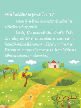 จุดเริ่มต้นแนวคิดเศรษฐกิจพอเพียง (ต่อ)
            ภูมิความรู้ที่เคยใช้แก้ปัญหาและสั่งสมปรับเปลี่ยนกันมา
ถูกลืมเลือนและเริ่มสูญหายไป
            สิ่งสาคัญ ก็คือ ความพอเพียงในการดารงชีวิต ซึ่งเป็น
เงื่อนไขพื้นฐานที่ทาให้คนไทยสามารถพึ่งตนเอง และดาเนินชีวิตไป
ได้อย่างมีศักดิ์ศรีภายใต้อานาจและความมีอิสระในการกาหนดชะตา
ชีวิตของตนเอง ความสามารถในการควบคุมและจัดการเพื่อให้ตนเอง
ได้รับการสนองตอบต่อความต้องการต่างๆ




                                                         หน้า 5
 