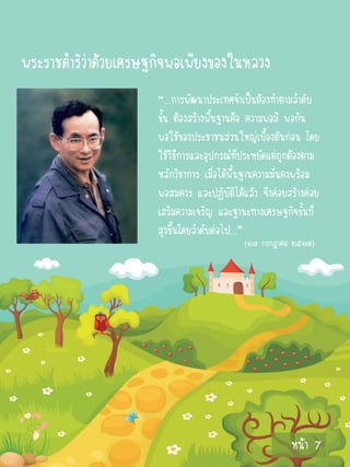 พระราชดาริว่าด้วยเศรษฐกิจพอเพียงของในหลวง
                      “...การพัฒนาประเทศจาเป็นต้องทาตามลาดับ
                      ขั้น ต้องสร้างพื้นฐานคือ ความพอมี พอกิน
                      พอใช้ของประชาชนส่วนใหญ่เบื้องต้นก่อน โดย
                      ใช้วิธีการและอุปกรณ์ที่ประหยัดแต่ถูกต้องตาม
                      หลักวิชาการ เมื่อได้พื้นฐานความมั่นคงพร้อม
                      พอสมควร และปฏิบัติได้แล้ว จึงค่อยสร้างค่อย
                      เสริมความเจริญ และฐานะทางเศรษฐกิจขั้นที่
                      สูงขึ้นโดยลาดับต่อไป...”
                                            (๑๘ กรกฎาคม ๒๕๑๗)




                                                         หน้า 7
 