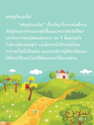 เศรษฐกิจพอเพียง
            “เศรษฐกิจพอเพียง” เป็นปรัชญาที่พระบาทสมเด็จพระ
เจ้าอยู่หัวพระราชทานพระราชดาริชี้แนะแนวทางการดาเนินชีวิตแก่
พสกนิกรชาวไทยมาโดยตลอดนานกว่า ๒๕ ปี ตั้งแต่ก่อนเกิด
วิกฤตการณ์ทางเศรษฐกิจ และเมื่อภายหลังได้ทรงเน้นย้าแนว
ทางการแก้ไขเพื่อให้รอดพ้น และสามารถดารงอยู่ได้อย่างมันคงและ
                                                     ่
ยั่งยืนภายใต้กระแสโลกาภิวัตน์และความเปลี่ยนแปลงต่างๆ




                                                    หน้า 9
 