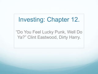 Investing: Chapter 12.
“Do You Feel Lucky Punk, Well Do
Ya?” Clint Eastwood, Dirty Harry.
 