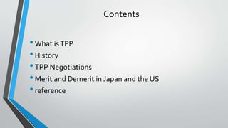 Contents
•What isTPP
•History
•TPP Negotiations
•Merit and Demerit in Japan and the US
•reference
 
