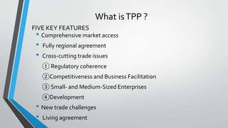 What isTPP ?
• Comprehensive market access
• Fully regional agreement
• Cross-cutting trade issues
① Regulatory coherence
②Competitiveness and Business Facilitation
③ Small- and Medium-Sized Enterprises
④Development
• New trade challenges
• Living agreement
FIVE KEY FEATURES
 