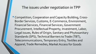 The issues under negotiation inTPP
•Competition, Cooperation and Capacity Building, Cross-
Border Services, Customs, E-Commerce, Environment,
Financial Services, Financial Services, Government
Procurement, Intellectual Property, Investment, Labor,
Legal issues, Rules of Origin, Sanitary and Phytosanitary
Standards (SPS),Technical Barriers toTrade (TBT),
Telecommunications,Temporary Entry,Textiles and
Apparel,Trade Remedies, Market Access for Goods
 