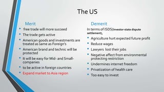 The US
Merit
• free trade will more succeed
• The trade gets active
• American goods and investments are
treated as same as Foreign’s
• American brand and technic will be
protected
• It will be easy for Mid- and Small-
companies
• to be active in foreign countries
• Expand market to Asia region
Demerit
In terms of ISDS(Investor-state dispute
settlement),
• Agriculture hurt expected future profit
• Reduce wages
• Lawyers lost their jobs
• Negative affect from environmental
protecting restriction
• Undermines internet freedom
• Privatization of health care
• Too easy to invest
 
