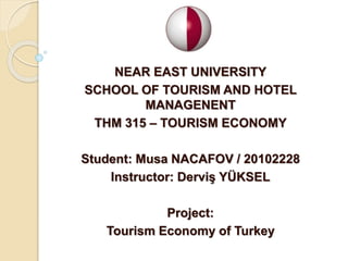 NEAR EAST UNIVERSITY
SCHOOL OF TOURISM AND HOTEL
MANAGENENT
THM 315 – TOURISM ECONOMY
Student: Musa NACAFOV / 20102228
Instructor: Derviş YÜKSEL
Project:
Tourism Economy of Turkey
 