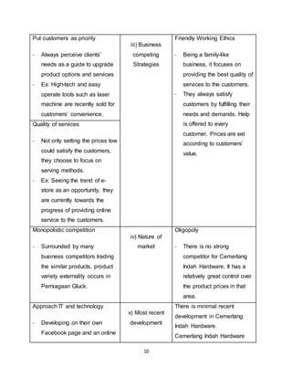 10
Put customers as priority
- Always perceive clients’
needs as a guide to upgrade
product options and services
- Ex: High-tech and easy
operate tools such as laser
machine are recently sold for
customers’ convenience.
iii) Business
competing
Strategies
Friendly Working Ethics
- Being a family-like
business, it focuses on
providing the best quality of
services to the customers.
- They always satisfy
customers by fulfilling their
needs and demands. Help
is offered to every
customer. Prices are set
according to customers’
value.
Quality of services
- Not only setting the prices low
could satisfy the customers,
they choose to focus on
serving methods.
- Ex: Seeing the trend of e-
store as an opportunity, they
are currently towards the
progress of providing online
service to the customers.
Monopolistic competition
- Surrounded by many
business competitors trading
the similar products, product
variety externality occurs in
Perniagaan Gluck.
iv) Nature of
market
Oligopoly
- There is no strong
competitor for Cemerlang
Indah Hardware. It has a
relatively great control over
the product prices in that
area.
Approach IT and technology
- Developing on their own
Facebook page and an online
v) Most recent
development
There is minimal recent
development in Cemerlang
Indah Hardware.
Cemerlang Indah Hardware
 