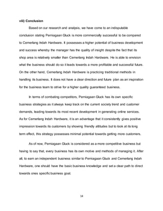14
viii) Conclusion
Based on our research and analysis, we have come to an indisputable
conclusion stating Perniagaan Gluck is more commercially successful to be compared
to Cemerlang Indah Hardware. It possesses a higher potential of business development
and success whereby the manager has the quality of insight despite the fact that its
shop area is relatively smaller than Cemerlang Indah Hardware. He is able to envision
what the business should do so it leads towards a more profitable and successful future.
On the other hand, Cemerlang Indah Hardware is practicing traditional methods in
handling its business. It does not have a clear direction and future plan as an inspiration
for the business team to strive for a higher quality guaranteed business.
In terms of combating competitors, Perniagaan Gluck has its own specific
business strategies as it always keep track on the current society trend and customer
demands, leading towards its most recent development in generating online services.
As for Cemerlang Indah Hardware, it is an advantage that it consistently gives positive
impression towards its customers by showing friendly attitudes but to look at its long
term effect, this strategy possesses minimal potential towards getting more customers.
As of now, Perniagaan Gluck is considered as a more competitive business but
having to say that, every business has its own motive and methods of managing it. After
all, to earn an independent business similar to Perniagaan Gluck and Cemerlang Indah
Hardware, one should have the basic business knowledge and set a clear path to direct
towards ones specific business goal.
 