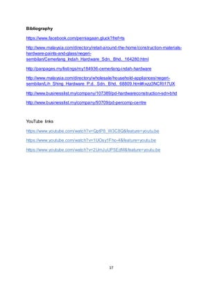 17
Bibliography
https://www.facebook.com/perniagaan.gluck?fref=ts
http://www.malaysia.com/directory/retail-around-the-home/construction-materials-
hardware-paints-and-glass/negeri-
sembilan/Cemerlang_Indah_Hardware_Sdn._Bhd._164280.html
http://panpages.my/listings/my184936-cemerlang-indah-hardware
http://www.malaysia.com/directory/wholesale/household-appliances/negeri-
sembilan/Lih_Shing_Hardware_P.d._Sdn._Bhd._68809.html#ixzz3NCRI17UX
http://www.businesslist.my/company/107389/pd-hardwareconstruction-sdn-bhd
http://www.businesslist.my/company/93709/pd-percomp-centre
YouTube links
https://www.youtube.com/watch?v=QptP8_W3C8Q&feature=youtu.be
https://www.youtube.com/watch?v=1UOsy1Fho-4&feature=youtu.be
https://www.youtube.com/watch?v=2UmJuUP5EdM&feature=youtu.be
 