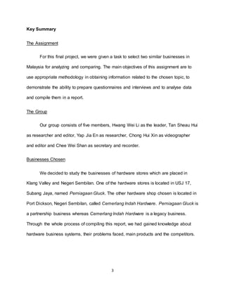 3
Key Summary
The Assignment
For this final project, we were given a task to select two similar businesses in
Malaysia for analyzing and comparing. The main objectives of this assignment are to
use appropriate methodology in obtaining information related to the chosen topic, to
demonstrate the ability to prepare questionnaires and interviews and to analyse data
and compile them in a report.
The Group
Our group consists of five members, Hwang Wei Li as the leader, Tan Sheau Hui
as researcher and editor, Yap Jia En as researcher, Chong Hui Xin as videographer
and editor and Chee Wei Shan as secretary and recorder.
Businesses Chosen
We decided to study the businesses of hardware stores which are placed in
Klang Valley and Negeri Sembilan. One of the hardware stores is located in USJ 17,
Subang Jaya, named Perniagaan Gluck. The other hardware shop chosen is located in
Port Dickson, Negeri Sembilan, called Cemerlang Indah Hardware. Perniagaan Gluck is
a partnership business whereas Cemerlang Indah Hardware is a legacy business.
Through the whole process of compiling this report, we had gained knowledge about
hardware business systems, their problems faced, main products and the competitors.
 
