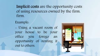 Implicit costs are the opportunity costs
of using resources owned by the firm.
firm.
Example:
- Using a vacant room of
your house to be your
office you forego an
opportunity of renting it
out to others.
 